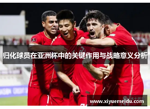 归化球员在亚洲杯中的关键作用与战略意义分析 归化球员在亚洲杯中的关键作用与战略意义分析
